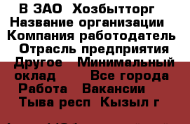 В ЗАО "Хозбытторг › Название организации ­ Компания-работодатель › Отрасль предприятия ­ Другое › Минимальный оклад ­ 1 - Все города Работа » Вакансии   . Тыва респ.,Кызыл г.